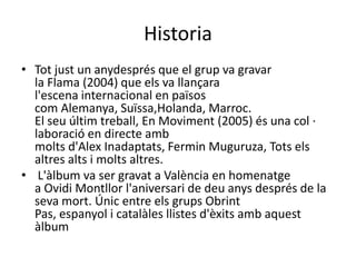 Historia
• Tot just un anydesprés que el grup va gravar
  la Flama (2004) que els va llançara
  l'escena internacional en països
  com Alemanya, Suïssa,Holanda, Marroc.
  El seu últim treball, En Moviment (2005) és una col ·
  laboració en directe amb
  molts d'Alex Inadaptats, Fermin Muguruza, Tots els
  altres alts i molts altres.
• L'àlbum va ser gravat a València en homenatge
  a Ovidi Montllor l'aniversari de deu anys després de la
  seva mort. Únic entre els grups Obrint
  Pas, espanyol i catalàles llistes d'èxits amb aquest
  àlbum
 