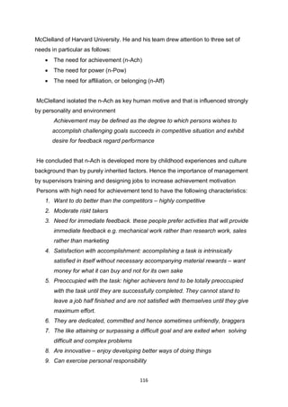 116
McClelland of Harvard University. He and his team drew attention to three set of
needs in particular as follows:
 The need for achievement (n-Ach)
 The need for power (n-Pow)
 The need for affiliation, or belonging (n-Aff)
McClelland isolated the n-Ach as key human motive and that is influenced strongly
by personality and environment
Achievement may be defined as the degree to which persons wishes to
accomplish challenging goals succeeds in competitive situation and exhibit
desire for feedback regard performance
He concluded that n-Ach is developed more by childhood experiences and culture
background than by purely inherited factors. Hence the importance of management
by supervisors training and designing jobs to increase achievement motivation
Persons with high need for achievement tend to have the following characteristics:
1. Want to do better than the competitors – highly competitive
2. Moderate riskt takers
3. Need for immediate feedback. these people prefer activities that will provide
immediate feedback e.g. mechanical work rather than research work, sales
rather than marketing
4. Satisfaction with accomplishment: accomplishing a task is intrinsically
satisfied in itself without necessary accompanying material rewards – want
money for what it can buy and not for its own sake
5. Preoccupied with the task: higher achievers tend to be totally preoccupied
with the task until they are successfully completed. They cannot stand to
leave a job half finished and are not satisfied with themselves until they give
maximum effort.
6. They are dedicated, committed and hence sometimes unfriendly, braggers
7. The like attaining or surpassing a difficult goal and are exited when solving
difficult and complex problems
8. Are innovative – enjoy developing better ways of doing things
9. Can exercise personal responsibility
 