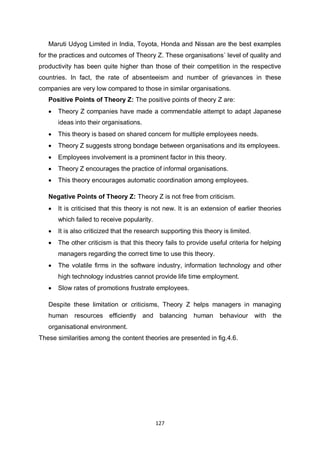 127
Maruti Udyog Limited in India, Toyota, Honda and Nissan are the best examples
for the practices and outcomes of Theory Z. These organisations` level of quality and
productivity has been quite higher than those of their competition in the respective
countries. In fact, the rate of absenteeism and number of grievances in these
companies are very low compared to those in similar organisations.
Positive Points of Theory Z: The positive points of theory Z are:
 Theory Z companies have made a commendable attempt to adapt Japanese
ideas into their organisations.
 This theory is based on shared concern for multiple employees needs.
 Theory Z suggests strong bondage between organisations and its employees.
 Employees involvement is a prominent factor in this theory.
 Theory Z encourages the practice of informal organisations.
 This theory encourages automatic coordination among employees.
Negative Points of Theory Z: Theory Z is not free from criticism.
 It is criticised that this theory is not new. It is an extension of earlier theories
which failed to receive popularity.
 It is also criticized that the research supporting this theory is limited.
 The other criticism is that this theory fails to provide useful criteria for helping
managers regarding the correct time to use this theory.
 The volatile firms in the software industry, information technology and other
high technology industries cannot provide life time employment.
 Slow rates of promotions frustrate employees.
Despite these limitation or criticisms, Theory Z helps managers in managing
human resources efficiently and balancing human behaviour with the
organisational environment.
These similarities among the content theories are presented in fig.4.6.
 