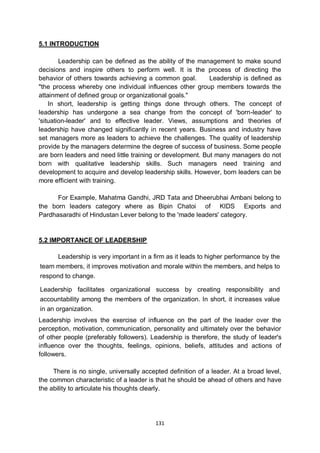 131
5.1 INTRODUCTION
Leadership can be defined as the ability of the management to make sound
decisions and inspire others to perform well. It is the process of directing the
behavior of others towards achieving a common goal. Leadership is defined as
"the process whereby one individual influences other group members towards the
attainment of defined group or organizational goals."
In short, leadership is getting things done through others. The concept of
leadership has undergone a sea change from the concept of 'born-leader' to
'situation-leader' and to effective leader. Views, assumptions and theories of
leadership have changed significantly in recent years. Business and industry have
set managers more as leaders to achieve the challenges. The quality of leadership
provide by the managers determine the degree of success of business. Some people
are born leaders and need little training or development. But many managers do not
born with qualitative leadership skills. Such managers need training and
development to acquire and develop leadership skills. However, born leaders can be
more efficient with training.
For Example, Mahatma Gandhi, JRD Tata and Dheerubhai Ambani belong to
the born leaders category where as Bipin Chatoi of KIDS Exports and
Pardhasaradhi of Hindustan Lever belong to the 'made leaders' category.
5.2 IMPORTANCE OF LEADERSHIP
Leadership is very important in a firm as it leads to higher performance by the
team members, it improves motivation and morale within the members, and helps to
respond to change.
Leadership facilitates organizational success by creating responsibility and
accountability among the members of the organization. In short, it increases value
in an organization.
Leadership involves the exercise of influence on the part of the leader over the
perception, motivation, communication, personality and ultimately over the behavior
of other people (preferably followers). Leadership is therefore, the study of leader's
influence over the thoughts, feelings, opinions, beliefs, attitudes and actions of
followers.
There is no single, universally accepted definition of a leader. At a broad level,
the common characteristic of a leader is that he should be ahead of others and have
the ability to articulate his thoughts clearly.
 