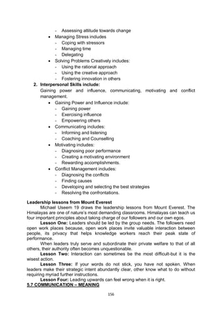 156
- Assessing attitude towards change
 Managing Stress includes
- Coping with stressors
- Managing time
- Delegating
 Solving Problems Creatively includes:
- Using the rational approach
- Using the creative approach
- Fostering innovation in others
2. Interpersonal Skills include:
Gaining power and influence, communicating, motivating and conflict
management.
 Gaining Power and Influence include:
- Gaining power
- Exercising influence
- Empowering others
 Communicating includes:
- Informing and listening
- Coaching and Counselling
 Motivating includes:
- Diagnosing poor performance
- Creating a motivating environment
- Rewarding accomplishments.
 Conflict Management includes:
- Diagnosing the conflicts
- Finding causes
- Developing and selecting the best strategies
- Resolving the confrontations.
Leadership lessons from Mount Everest
Michael Useem 19 draws the leadership lessons from Mount Everest. The
Himalayas are one of nature’s most demanding classrooms. Himalayas can teach us
four important principles about taking charge of our followers and our own egos.
Lesson One: Leaders should be led by the group needs. The followers need
open work places because, open work places invite valuable interaction between
people, its privacy that helps knowledge workers reach their peak state of
performance.
When leaders truly serve and subordinate their private welfare to that of all
others, their authority often becomes unquestionable.
Lesson Two: Interaction can sometimes be the most difficult-but it is the
wisest action.
Lesson Three: If your words do not stick, you have not spoken. When
leaders make their strategic intent abundantly clear, other know what to do without
requiring myriad further instructions.
Lesson Four: Leading upwards can feel wrong when it is right.
5.7 COMMUNICATION – MEANING
 