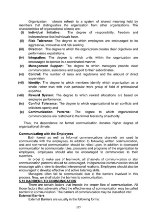 177
Organization climate refresh to a system of shared meaning held by
members that distinguishes the organization from other organizations. The
characteristics of organizational climate are:
(i) Individual Initiative: The degree of responsibility, freedom and
independence that individuals have.
(ii) Risk Tolerance: The degree to which employees are encouraged to be
aggressive, innovative and risk seeking.
(iii) Direction: The degree to which the organization creates clear objectives and
performance expatiations.
(iv) Integration: The degree to which units within the organization are
encouraged to operate in a coordinated manner.
(v) Management Support: The degree to which managers provide clear
communication, assistance and support to their subordinates.
(vi) Control: The number of rules and regulations and the amount of direct
supervision
(vii) Identity: The degree to which members identify which organization as a
whole rather than with their particular work group of field of professional
expertise.
(viii) Reward System: The degree to which reward allocations are based on
employee performance.
(ix) Conflict Tolerance: The degree to which organizational to air conflicts and
criticisms openly and
(x) Communication Patterns: The degree to which organizational
communications are restricted to the formal hierarchy of authority.
Thus, the dependence on formal communication donates higher degree of
organizational climate.
Communicating with the Employees
Both formal as well as informal communications channels are used to
communicate with the employees. In addition to following written communication,
oral and non-verbal communication should be relied upon. In addition to downward
communication to communicate rules, procurers and programs of the organization to
employees, employees should also be encouraged to communicate to their
superiors.
In order to make use of teamwork, all channels of communication or star
communication patterns should be encouraged. Interpersonal communication should
encourage with a view to develop interpersonal relations. Employees should also be
encouraged to develop effective and active listening skills.
Managers often fail to communicate due to the barriers involved in this
process. Now, we shall study the barriers to communication.
5.10 BARRIERS TO COMMUNICATION
There are certain factors that impede the proper flow of communication. All
those factors that adversely affect the effectiveness of communication may be called
barriers to communication. The barriers of communication may be classified into:
External Barriers
External Barriers are usually in the following forms:
 