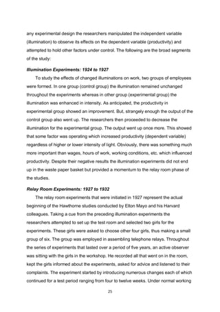 25
any experimental design the researchers manipulated the independent variable
(illumination) to observe its effects on the dependent variable (productivity) and
attempted to hold other factors under control. The following are the broad segments
of the study:
Illumination Experiments: 1924 to 1927
To study the effects of changed illuminations on work, two groups of employees
were formed. In one group (control group) the illumination remained unchanged
throughout the experiments whereas in other group (experimental group) the
illumination was enhanced in intensity. As anticipated, the productivity in
experimental group showed an improvement. But, strangely enough the output of the
control group also went up. The researchers then proceeded to decrease the
illumination for the experimental group. The output went up once more. This showed
that some factor was operating which increased productivity (dependent variable)
regardless of higher or lower intensity of light. Obviously, there was something much
more important than wages, hours of work, working conditions, etc. which influenced
productivity. Despite their negative results the illumination experiments did not end
up in the waste paper basket but provided a momentum to the relay room phase of
the studies.
Relay Room Experiments: 1927 to 1932
The relay room experiments that were initiated in 1927 represent the actual
beginning of the Hawthorne studies conducted by Elton Mayo and his Harvard
colleagues. Taking a cue from the preceding illumination experiments the
researchers attempted to set up the test room and selected two girls for the
experiments. These girls were asked to choose other four girls, thus making a small
group of six. The group was employed in assembling telephone relays. Throughout
the series of experiments that lasted over a period of five years, an active observer
was sitting with the girls in the workshop. He recorded all that went on in the room,
kept the girls informed about the experiments, asked for advice and listened to their
complaints. The experiment started by introducing numerous changes each of which
continued for a test period ranging from four to twelve weeks. Under normal working
 