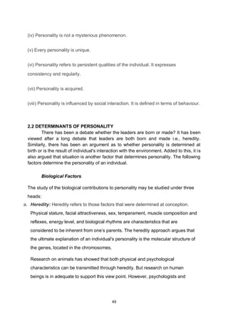49
(iv) Personality is not a mysterious phenomenon.
(v) Every personality is unique.
(vi) Personality refers to persistent qualities of the individual. It expresses
consistency and regularly.
(vii) Personality is acquired.
(viii) Personality is influenced by social interaction. It is defined in terms of behaviour.
2.2 DETERMINANTS OF PERSONALITY
There has been a debate whether the leaders are born or made? It has been
viewed after a long debate that leaders are both born and made i.e., heredity.
Similarly, there has been an argument as to whether personality is determined at
birth or is the result of individual's interaction with the environment. Added to this, it is
also argued that situation is another factor that determines personality. The following
factors determine the personality of an individual.
Biological Factors
The study of the biological contributions to personality may be studied under three
heads:
a. Heredity: Heredity refers to those factors that were determined at conception.
Physical stature, facial attractiveness, sex, temperament, muscle composition and
reflexes, energy level, and biological rhythms are characteristics that are
considered to be inherent from one’s parents. The heredity approach argues that
the ultimate explanation of an individual's personality is the molecular structure of
the genes, located in the chromosomes.
Research on animals has showed that both physical and psychological
characteristics can be transmitted through heredity. But research on human
beings is in adequate to support this view point. However, psychologists and
 