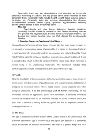 53
Personality traits are the characteristics that describe an individual’s
behaviour. According to Luthans, the way people affect others depends on their
personality traits. Personality traits include: height, weight, facial features, colours,
dimension etc. Personality traits are enduring characteristics like shyness,
submissiveness, laziness, timidity, loyalty, dynamism, aggressiveness, creativity
etc.The various studies of traits are outlined below. .
Theories
Psychologists and other human behaviour theorists developed
personality theories based on research studies. These personality theories
are grouped into psychoanalytic theories, socio-psychological theories, trait
theories and holistic theories. Now, we shall discuss the psychoanalytic
theories.
1. Freudian Stages or Psychoanalytical Theory:
Sigmund Freud’s Psychoanalytical theory of personality has been based primarily on
his concept of unconscious nature of personality. It is based on the notion that man
is motivated more by unseen forces than by conscious and rational thoughts. Freud
noted that his patient’s behaviour could not always be consciously explained. It was
a clinical finding which led him to conclude that the major force which motivates a
human being is his unconscious framework. This framework includes three
conflicting psychoanalytic concepts the Id, the ego and the super ego.
(i) The ID:
ID is the foundation of the unconscious behaviour and is the base of libido drives. In
simple words Id is the sources of psychic energy and seeks immediate satisfaction of
biological or instinctual needs. These needs include sexual pleasure and other
biological pleasures. It is the unconscious part of human personality. Id has
animalistic instincts of aggression, power and domination. It demands immediate
pleasure at whatever cost. As an individual matures he learns to control the Id, but
even then it remains a driving force throughout life and an important source of
thinking and behaviour.
(ii) The EGO:
The Ego is associated with the realities of life. Just as the Id is the unconscious part
of human personality. Ego is the conscious and logical part because it is concerned
about the realities of external environment. The ego of a person keeps the Id in
 