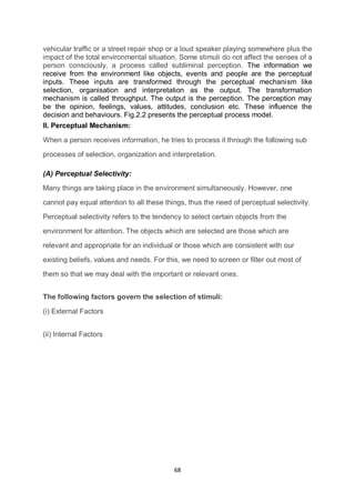 68
vehicular traffic or a street repair shop or a loud speaker playing somewhere plus the
impact of the total environmental situation. Some stimuli do not affect the senses of a
person consciously, a process called subliminal perception. The information we
receive from the environment like objects, events and people are the perceptual
inputs. These inputs are transformed through the perceptual mechanism like
selection, organisation and interpretation as the output. The transformation
mechanism is called throughput. The output is the perception. The perception may
be the opinion, feelings, values, attitudes, conclusion etc. These influence the
decision and behaviours. Fig.2.2 presents the perceptual process model.
II. Perceptual Mechanism:
When a person receives information, he tries to process it through the following sub
processes of selection, organization and interpretation.
(A) Perceptual Selectivity:
Many things are taking place in the environment simultaneously. However, one
cannot pay equal attention to all these things, thus the need of perceptual selectivity.
Perceptual selectivity refers to the tendency to select certain objects from the
environment for attention. The objects which are selected are those which are
relevant and appropriate for an individual or those which are consistent with our
existing beliefs, values and needs. For this, we need to screen or filter out most of
them so that we may deal with the important or relevant ones.
The following factors govern the selection of stimuli:
(i) External Factors
(ii) Internal Factors
 