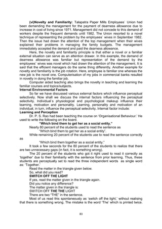 83
(vi)Novelty and Familiarity: Talapatra Paper Mills Employees` Union had
been demanding the management for the payment of dearness allowance due to
increase in cost of living since 1971. Management did not concede to this demand of
workers despite the frequent demands until 1982. The Union resorted to a novel
technique of representing the problem by the employees` wives in September 1982.
Then the issue had drawn the attention of the top management when their wives
explained their problems in managing the family budgets. The management
immediately accepted the demand and paid the dearness allowance.
Here, the novelty and familiarity principle is that either a novel or a familiar
external situation can serve as an attention drawer. In this example, the demand of
dearness allowance was familiar but representation of the demand by the
employees` wives was novel which had drawn the attention of the management. It is
said that the efficient managers do the same thing differently. Another example for
novelty and familiarity is the job rotation. Here, employee is familiar one whereas the
new job is the novel one. Computerisation of my jobs in commercial banks resulted
in novelty in doing the familiar job.
Computer aided teaching also brings the novelty in teaching and learning the
familiar courses and topics/subjects.
Internal Environmental Factors
So far we have discussed various external factors which influence perceptual
selectively. Now shall we discuss the internal factors influencing the perceptual
selectivity. Individual`s physiological and psychological makeup influence their
learning, motivation and personality. Learning, personality and motivation of an
individual, in turn, influence the perceptual selectivity. Internal factor include:
Learning and Perception
Dr. P. S. Rao had been teaching the course on ‘Organisational Behaviour.’ He
used to write the following on the board.
“Which bind them to get her as a social entity.”
Nearly 80 percent of the students used to read the sentence as
“Which bind them to get her as a social entity”.
While remaining 20 percent of the students use to read the sentence correctly
as
“Which bind them together as a social entity.”
It took a few seconds for the 80 percent of the students to realize that there
are two unnecessary gaps (in fact, it is something wrong).
The 20 percent of the students who got it right used to read it correctly as
‘together’ due to their familiarity with the sentence from prior learning. Thus, these
students are perceptually set to read the three independent words as single word
as: ‘Together.’
Read the matter in the triangle given below.
So, what did you read?
SWITCH OFF THE LIGHT
If yes, read the matter given in the triangle again.
Did you notice any difference?
The matter given in the triangle is:
SWITCH OFF THE THE LIGHT
There are two “THE” in the sentence.
Most of us read this spontaneously as ‘switch off the light,’ without realising
that there is something wrong. The mistake is the word ‘The’ which is printed twice.
 