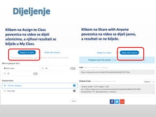 Klikom na Assign to Class
poveznica na video se dijeli
učenicima, a njihovi rezultati se
bilježe u My Class.
Klikom na Share with Anyone
poveznica na video se dijeli javno,
a rezultati se ne bilježe.
 