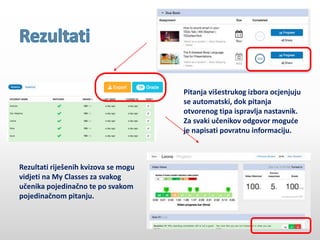 Rezultati riješenih kvizova se mogu
vidjeti na My Classes za svakog
učenika pojedinačno te po svakom
pojedinačnom pitanju.
Pitanja višestrukog izbora ocjenjuju
se automatski, dok pitanja
otvorenog tipa ispravlja nastavnik.
Za svaki učenikov odgovor moguće
je napisati povratnu informaciju.
 