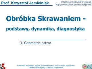 Politechnika Warszawska, Wydział Inżynierii Produkcji, Instytut Technik Wytwarzania
Zakład Automatyzacji i Obróbki Skrawaniem
Prof. Krzysztof Jemielniak krzysztof.jemielniak@pw.edu.pl
http://www.zaoios.pw.edu.pl/kjemiel
Obróbka Skrawaniem -
podstawy, dynamika, diagnostyka
3. Geometria ostrza
 