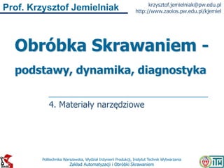 Politechnika Warszawska, Wydział Inżynierii Produkcji, Instytut Technik Wytwarzania
Zakład Automatyzacji i Obróbki Skrawaniem
Prof. Krzysztof Jemielniak krzysztof.jemielniak@pw.edu.pl
http://www.zaoios.pw.edu.pl/kjemiel
Obróbka Skrawaniem -
podstawy, dynamika, diagnostyka
4. Materiały narzędziowe
 