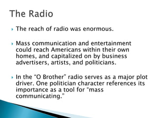    The reach of radio was enormous.

   Mass communication and entertainment
    could reach Americans within their own
    homes, and capitalized on by business
    advertisers, artists, and politicians.

   In the “O Brother” radio serves as a major plot
    driver. One politician character references its
    importance as a tool for “mass
    communicating.”
 