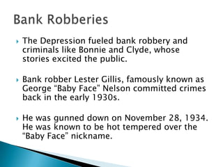    The Depression fueled bank robbery and
    criminals like Bonnie and Clyde, whose
    stories excited the public.

   Bank robber Lester Gillis, famously known as
    George “Baby Face” Nelson committed crimes
    back in the early 1930s.

   He was gunned down on November 28, 1934.
    He was known to be hot tempered over the
    “Baby Face” nickname.
 