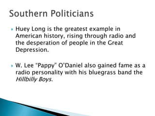    Huey Long is the greatest example in
    American history, rising through radio and
    the desperation of people in the Great
    Depression.

   W. Lee “Pappy” O’Daniel also gained fame as a
    radio personality with his bluegrass band the
    Hillbilly Boys.
 