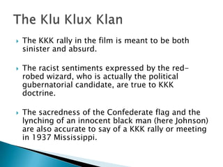    The KKK rally in the film is meant to be both
    sinister and absurd.

   The racist sentiments expressed by the red-
    robed wizard, who is actually the political
    gubernatorial candidate, are true to KKK
    doctrine.

   The sacredness of the Confederate flag and the
    lynching of an innocent black man (here Johnson)
    are also accurate to say of a KKK rally or meeting
    in 1937 Mississippi.
 