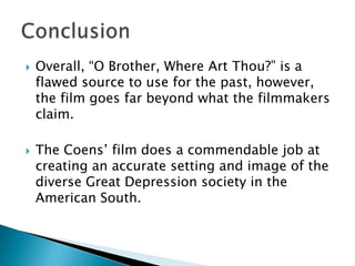    Overall, “O Brother, Where Art Thou?” is a
    flawed source to use for the past, however,
    the film goes far beyond what the filmmakers
    claim.

   The Coens’ film does a commendable job at
    creating an accurate setting and image of the
    diverse Great Depression society in the
    American South.
 