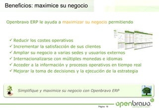 Beneficios: maximice su negocio

Openbravo ERP le ayuda a maximizar su negocio permitiendo



  Reducir los costes operativos
  Incrementar la satisfacción de sus clientes
  Ampliar su negocio a varias sedes y usuarios externos
  Internacionalizarse con múltiples monedas e idiomas
  Acceder a la información y procesos operativos en tiempo real
  Mejorar la toma de decisiones y la ejecución de la estrategia



     Simplifique y maximice su negocio con Openbravo ERP



                                             Página 18
 