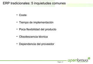 ERP tradicionales: 5 inquietudes comunes


        • Coste

        • Tiempo de implementación

        • Poca flexibilidad del producto

        • Obsolescencia técnica

        • Dependencia del proveedor




                                           Página 21
 