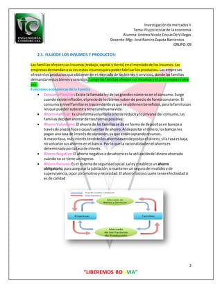 Investigaciónde mercadosII
Tema:Flujocircularde laeconomía
Alumna:AndreaNicole CossioDe Villegas
Docente:Mgr. José RamiroZapata Barrientos
GRUPO: 09
2
“LIBEREMOS BOLIVIA”
2.1. FLUJODE LOS INSUMOS Y PRODUCTOS:
Las familiasofrecensusinsumos(trabajo,capital ytierra) enel mercadode losinsumos.Las
empresasdemandanasuvezestosinsumosparapoderfabricar losproductos. Las empresas
ofrecenlosproductosque obtienenenel mercadode losbienesyservicios,dondelasfamilias
demandanestosbienesyservicios.Luegolasfamiliasofrecensusinsumosyel cicloempiezaotra
vez.
Funcioneseconómicasde la Familia
 ConsumoFamiliar: Existe lallamadaleyde losgrandesnúmerosenel consumo.Surge
cuandoexiste inflación,el preciode losbienessubende preciode formaconstante.El
consumoa nivel familiarestrascendenteyaque se obtienenbeneficios,paralafamiliacon
losque puedensubsistirytenerunabuenavida.
 Ahorro Familiar: Es una formavoluntariaono de reduciry/oprivarse del consumo,las
familiasdecidenahorrarde tresformasposibles:
 Ahorro Voluntario: El ahorro de lasfamiliasse daenforma de depósitosenbancosa
travésde plazosfijosocajas/cuentasde ahorro.Al depositarel dinero,losbancosles
pagan unatasa de interésde captación,yaque estáncaptandorecursos.
A mayortasa, más interéstendránlosahorristasendepositarel dinero,si latasaesbaja,
no volcaránsusahorros enel banco. Porlo que la racionalidadenel ahorroes
determinadaporlatasa de interés.
 Ahorro Negativo:El ahorro negativoodesahorroesla utilizacióndel dineroahorrado
cuándono se tiene uningreso.
 Ahorro Forzoso: Es el sistemade seguridadsocial.Laleyestableceun ahorro
obligatorio, para asegurarla jubilación,omantenerunsegurode invalidezyde
supervivencia,oporotro motivoynecesidad.El ahorroforzososuele tenerefectividadsi
esde calidad
 