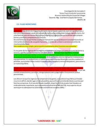 Investigaciónde mercadosII
Tema:Flujocircularde laeconomía
Alumna:AndreaNicole CossioDe Villegas
Docente:Mgr. José RamiroZapata Barrientos
GRUPO: 09
3
“LIBEREMOS BOLIVIA”
2.2. FLUJO MONETARIO:
Las familiasacudenal mercadode losbienesyservicios,yentregandineroacambiode loque
consumen. Este dinerolesllegaalosoferentesde losbienesyservicios,que sonlasempresas,y
con este dineropuedenacudiral mercadode losinsumosademandartrabajo,capital ytierra.Así
a las familias,que sonlasdueñasde estosinsumoslesllegadineroque loutilizanparacomprar
bienesyserviciosyempiezael ciclootravez.
De estaformase ve que frente acualquiertransacción que se produce enla economíaexiste un
intercambiode dinerode unaparte haciaotra, a cambiode unbieno serviciooa cambiode
insumosproductivos.
Este modeloesmuysimple,peromuestraexactamentecómofuncionaunaeconomía.2
Si una parte de losingresosde loshogaresnovuelvenalasempresascomoconsumode bienesy
servicio,significaque lasfamiliashandecididoahorrar. Paraque haya equilibrio,el sector
empresarial tendráque dedicarainversionesel volumenequivalente al ahorro,esdecir,enlugar
de producirúnicamente bienesde consumo,dedicaráfondosabienesde capital (instalacionesy
equipamientos).Encasocontrario,el sectorempresarial noequilibrarásuscuentasyacabará en
pérdidas,que puedenllevarareducirlaproduccióny emplearamenostrabajadores,paravolvera
un nuevoequilibrio.
Añadiendoahoraal modelolaintervencióndelEstado,el flujode fondosque entraenel Sector
Públicoporimpuestosycontribucionessocialesdebe serigual,al menos amedioplazo,al que sale
cuandocompra bienesyservicios,otorgasubvencionesypagatantoa funcionarioscomoa
pensionistas.
Los añosen losque losingresosnocompensenalosgastos,se quiebrael equilibrioyel Estado
incurre endéficit,dandolugarala deudapública,que se financiaemitiendotítulossuscritospor
familiasyempresas.Esel casodel Estado español,al que losdéficitsanualeshanllevadoaun
endeudamientoimportante,que representaactualmenteel 98% del PIB,muysuperioral que
aconsejannosobrepasarlasautoridadeseconómicaseuropeas(60%).3
 