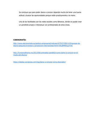 Se concluye que para poder darse a conocer depende mucho de tener una buena
actitud y buscar las oportunidades porque están practicamente a la mano.
Una de las facilidades son las redes sociales como Behance, donde se puede crear
un portafolio propio e interactuar con profesionales de otras áreas.
CIBERGRAFÍA:
http://www.eleconomista.es/gestion-empresarial/noticias/4275237/09/12/Empresas-de-
diseno-pequena-inversion-y-proyeccion-internacional.html#.Kku8MNOujuYinfj
http://functionalhome.mx/2013/08/contrastes-paralelos-como-darte-a-conocer-en-el-
medio-del-diseno/
https://xlediaz.wordpress.com/tag/darse-a-conocer-como-disenador/
 