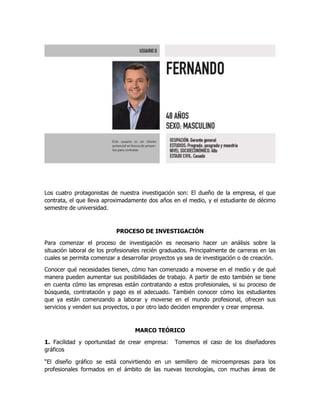 Los cuatro protagonistas de nuestra investigación son: El dueño de la empresa, el que
contrata, el que lleva aproximadamente dos años en el medio, y el estudiante de décimo
semestre de universidad.
PROCESO DE INVESTIGACIÓN
Para comenzar el proceso de investigación es necesario hacer un análisis sobre la
situación laboral de los profesionales recién graduados. Principalmente de carreras en las
cuales se permita comenzar a desarrollar proyectos ya sea de investigación o de creación.
Conocer qué necesidades tienen, cómo han comenzado a moverse en el medio y de qué
manera pueden aumentar sus posibilidades de trabajo. A partir de esto también se tiene
en cuenta cómo las empresas están contratando a estos profesionales, si su proceso de
búsqueda, contratación y pago es el adecuado. También conocer cómo los estudiantes
que ya están comenzando a laborar y moverse en el mundo profesional, ofrecen sus
servicios y venden sus proyectos, o por otro lado deciden emprender y crear empresa.
MARCO TEÓRICO
1. Facilidad y oportunidad de crear empresa: Tomemos el caso de los diseñadores
gráficos
“El diseño gráfico se está convirtiendo en un semillero de microempresas para los
profesionales formados en el ámbito de las nuevas tecnologías, con muchas áreas de
 