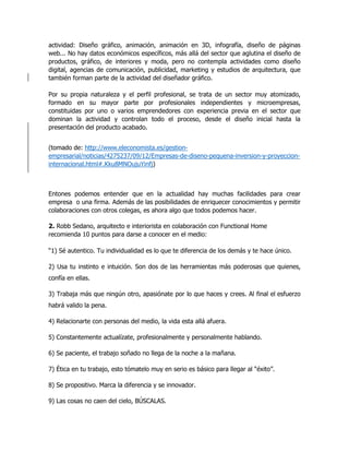 actividad: Diseño gráfico, animación, animación en 3D, infografía, diseño de páginas
web... No hay datos económicos específicos, más allá del sector que aglutina el diseño de
productos, gráfico, de interiores y moda, pero no contempla actividades como diseño
digital, agencias de comunicación, publicidad, marketing y estudios de arquitectura, que
también forman parte de la actividad del diseñador gráfico.
Por su propia naturaleza y el perfil profesional, se trata de un sector muy atomizado,
formado en su mayor parte por profesionales independientes y microempresas,
constituidas por uno o varios emprendedores con experiencia previa en el sector que
dominan la actividad y controlan todo el proceso, desde el diseño inicial hasta la
presentación del producto acabado.
(tomado de: http://www.eleconomista.es/gestion-
empresarial/noticias/4275237/09/12/Empresas-de-diseno-pequena-inversion-y-proyeccion-
internacional.html#.Kku8MNOujuYinfj)
Entones podemos entender que en la actualidad hay muchas facilidades para crear
empresa o una firma. Además de las posibilidades de enriquecer conocimientos y permitir
colaboraciones con otros colegas, es ahora algo que todos podemos hacer.
2. Robb Sedano, arquitecto e interiorista en colaboración con Functional Home
recomienda 10 puntos para darse a conocer en el medio:
“1) Sé autentico. Tu individualidad es lo que te diferencia de los demás y te hace único.
2) Usa tu instinto e intuición. Son dos de las herramientas más poderosas que quienes,
confía en ellas.
3) Trabaja más que ningún otro, apasiónate por lo que haces y crees. Al final el esfuerzo
habrá valido la pena.
4) Relacionarte con personas del medio, la vida esta allá afuera.
5) Constantemente actualízate, profesionalmente y personalmente hablando.
6) Se paciente, el trabajo soñado no llega de la noche a la mañana.
7) Ética en tu trabajo, esto tómatelo muy en serio es básico para llegar al “éxito”.
8) Se propositivo. Marca la diferencia y se innovador.
9) Las cosas no caen del cielo, BÚSCALAS.
 