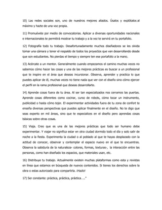 10) Las redes sociales son, uno de nuestros mejores aliados. Úsalos y explótalos al
máximo y hazte de una voz propia.
11) Promuévete por medio de convocatorias. Aplicar a diversas oportunidades nacionales
e internacionales te permitirá mostrar tu trabajo y a la vez te servirá en tu portafolio.
12) Fotografía todo tu trabajo. Desafortunadamente muchos diseñadores se les olvida
tomar una cámara y tener el respaldo de todos los proyectos que van desarrollando desde
que son estudiantes. No pierdas el tiempo y siempre ten ese portafolio a la mano.
13) Acércate a un mentor. Generalmente cuando empezamos el camino muchas veces no
sabemos cómo hacer las cosas y una de las mejores prácticas es buscar a un profesional
que te inspire en el área que deseas incursionar. Observa, aprender y practica lo que
puedes aplicar de él, muchas veces no tiene nada que ver con el diseño sino cómo ejercer
el perfil en la rama profesional que deseas desarrollarte.
14) Aprende cosas fuera de tu área. Al ser tan especializados nos cerramos las puertas.
Aprende cosas diferentes como cocinar, curso de robots, cómo tocar un instrumento,
publicidad o hasta cómo tejer. El experimentar actividades fuera de tu zona de confort te
enseña diversas perspectivas que puedes aplicar finalmente en el diseño. No te digo que
seas experto en mil áreas, sino que te especialices en el diseño pero aprendas cosas
básicas sobre otras cosas.
15) Viaja. Creo que es una de las mejores prácticas que todo ser humano debe
experimentar. Y viajar no significa estar en otra ciudad dormido todo el día y solo salir de
noche a la fiesta. Experimenta la ciudad o al poblado al que te hayas desplazado con la
actitud de conocer, observar y contemplar el espacio nuevo en el que te encuentras.
Observa la sabiduría de la naturaleza- colores, formas, texturas-, la interacción entre las
personas, como han diseñado los espacios, que materiales usan, etc.
16) Distribuye tu trabajo. Actualmente existen muchas plataformas como esta y revistas
en línea que estamos en búsqueda de nuevos contenidos. Si tienes los derechos sobre la
obra o estas autorizado para compartirla. ¡Hazlo!
17) Ser constante: práctica, práctica, práctica…..”
 