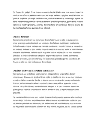 3. Proyección global: Si se tienen en cuenta las facilidades que nos proporcionan los
medios electrónicos podemos encontrar las redes sociales y páginas especializadas en
publicar proyectos y trabajos de diseñadores, como lo es Behance, sin embargo a pesar de
tener herramientas positivas y efectivas también presenta problemas, por lo tanto no es la
solución a nuestro problema. Además, debemos tener en cuenta que Behance es una de
las muchas plataformas que nos ofrece Internet.
¿Qué es Behance?
Básicamente consiste en una comunidad de diseñadores, es un sitio en que podemos
crear un propio portafolio digital, ver y seguir a diseñadores, publicistas y creativos de
todo el mundo, mostrar trabajos que han sido publicados y también los que se encuentran
en proceso, teniendo la gran ventaja de poder mostrar el avance y recibir al mismo tiempo
crítica de diseñadores. También es un muy buen sitio de inspiración a la hora de diseñar
gracias a la amplia variedad de categorías de proyectos con que cuenta, permitiendo
apreciar proyectos, dar comentarios y ver los diseños apreciados por los seguidores. En
fin, es un sitio con más ventajas que desventajas.
¿Qué tan efectivo es el portafolio en Behance?
Casi siempre que se trata de recomendar un sitio para tener un portafolio digital
recomiendan Behance, no siendo el único medio ni plataforma, pero sí uno muy efectivo y
completo. Behance permite diseñar el área en que se muestran las piezas con bastante
libertad, es bastante ordenado en cuanto al proceso para publicar y permite incluso
mostrar con qué software y herramientas se trabajan, si es para un cliente freelance o
para agencia y demás funciones que ayudan a mostrar todo lo importante sobre cada
proyecto.
Se cuenta también con una gran ventaja de expandir el grupo de personas a las que llega
cada trabajo, utilizando las palabras clave adecuadas que representen los proyectos que
se publican pudiendo así encontrar y ser encontrados por diseñadores de todo el mundo.
La mayoría de los diseñadores cuentan con muy buenos proyectos, de alta calidad gráfica
 