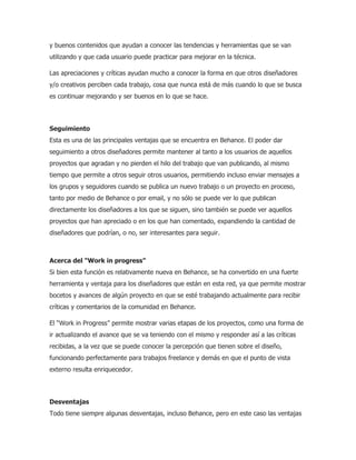 y buenos contenidos que ayudan a conocer las tendencias y herramientas que se van
utilizando y que cada usuario puede practicar para mejorar en la técnica.
Las apreciaciones y críticas ayudan mucho a conocer la forma en que otros diseñadores
y/o creativos perciben cada trabajo, cosa que nunca está de más cuando lo que se busca
es continuar mejorando y ser buenos en lo que se hace.
Seguimiento
Esta es una de las principales ventajas que se encuentra en Behance. El poder dar
seguimiento a otros diseñadores permite mantener al tanto a los usuarios de aquellos
proyectos que agradan y no pierden el hilo del trabajo que van publicando, al mismo
tiempo que permite a otros seguir otros usuarios, permitiendo incluso enviar mensajes a
los grupos y seguidores cuando se publica un nuevo trabajo o un proyecto en proceso,
tanto por medio de Behance o por email, y no sólo se puede ver lo que publican
directamente los diseñadores a los que se siguen, sino también se puede ver aquellos
proyectos que han apreciado o en los que han comentado, expandiendo la cantidad de
diseñadores que podrían, o no, ser interesantes para seguir.
Acerca del “Work in progress”
Si bien esta función es relativamente nueva en Behance, se ha convertido en una fuerte
herramienta y ventaja para los diseñadores que están en esta red, ya que permite mostrar
bocetos y avances de algún proyecto en que se esté trabajando actualmente para recibir
críticas y comentarios de la comunidad en Behance.
El “Work in Progress” permite mostrar varias etapas de los proyectos, como una forma de
ir actualizando el avance que se va teniendo con el mismo y responder así a las críticas
recibidas, a la vez que se puede conocer la percepción que tienen sobre el diseño,
funcionando perfectamente para trabajos freelance y demás en que el punto de vista
externo resulta enriquecedor.
Desventajas
Todo tiene siempre algunas desventajas, incluso Behance, pero en este caso las ventajas
 
