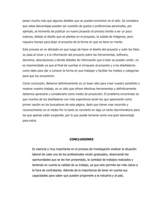 pesan mucho más que algunos detalles que se pueden encontrar en el sitio. Se considera
que estas desventajas pueden ser cuestión de gustos o preferencias personales, por
ejemplo, al momento de publicar un nuevo proyecto el proceso tiende a ser un poco
extenso, debido al diseño que se plantea en el proyecto, la subida de imágenes, pero
requiere tiempo para dejar el proyecto de la forma en que se tiene en mente.
Este proceso se ve afectado en que luego de hacer el diseño del proyecto y subir las fotos
se pasa al cover y a la información del proyecto sobre las herramientas, software,
derechos, descripciones y demás detalles de información que si bien se pueden omitir, no
es recomendado ya que al final de cuentas sí enriquece al proyecto y a los diseñadores
como tales para dar a conocer la forma en que trabajan y facilitar los medios y categorías
para que los encuentren.
Como conclusión, Behance definitivamente es un buen sitio para crear nuestro portafolio y
mostrar nuestro trabajo, es un sitio que ofrece efectivas herramientas y definitivamente
debemos apreciarlo y considerarlo como medio de proyección. El problema encontrado es
que muchos de los diseñadores con más experiencia serán los que aparecerán como
primer opción en los buscadores de esta página, dado que tienen mas recorrido y
reconocimiento en el medio Por lo tanto se convierte en algo un tanto discriminatorio para
los que apenas están surgiendo, por lo que puede tomarse como una gran desventaja
para estos
CONCLUSIONES
Es esencial y muy importante en el proceso de investigación analizar la situación
laboral de cada uno de los profesionales recién graduados, observando las
oportunidades que se les han presentado, la cantidad de trabajos realizados y
teniendo en cuenta la calidad de su trabajo, ya que esto permite ser más claros a
la hora de contratarlos. Además de la importancia de tener en cuenta sus
capacidades para saber que pueden proponerle a la industria y al país.
 
