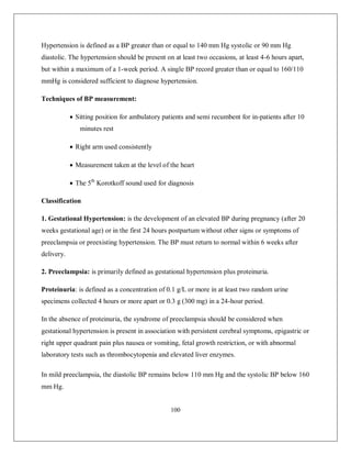 100 
Hypertension is defined as a BP greater than or equal to 140 mm Hg systolic or 90 mm Hg diastolic. The hypertension should be present on at least two occasions, at least 4-6 hours apart, but within a maximum of a 1-week period. A single BP record greater than or equal to 160/110 mmHg is considered sufficient to diagnose hypertension. 
Techniques of BP measurement: 
 Sitting position for ambulatory patients and semi recumbent for in-patients after 10 minutes rest 
 Right arm used consistently 
 Measurement taken at the level of the heart 
 The 5th Korotkoff sound used for diagnosis 
Classification 
1. Gestational Hypertension: is the development of an elevated BP during pregnancy (after 20 weeks gestational age) or in the first 24 hours postpartum without other signs or symptoms of preeclampsia or preexisting hypertension. The BP must return to normal within 6 weeks after delivery. 
2. Preeclampsia: is primarily defined as gestational hypertension plus proteinuria. 
Proteinuria: is defined as a concentration of 0.1 g/L or more in at least two random urine specimens collected 4 hours or more apart or 0.3 g (300 mg) in a 24-hour period. 
In the absence of proteinuria, the syndrome of preeclampsia should be considered when gestational hypertension is present in association with persistent cerebral symptoms, epigastric or right upper quadrant pain plus nausea or vomiting, fetal growth restriction, or with abnormal laboratory tests such as thrombocytopenia and elevated liver enzymes. 
In mild preeclampsia, the diastolic BP remains below 110 mm Hg and the systolic BP below 160 mm Hg.  