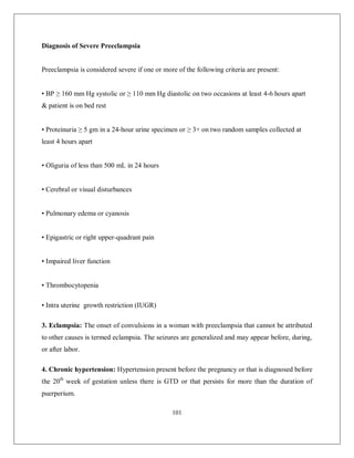 101 
Diagnosis of Severe Preeclampsia 
Preeclampsia is considered severe if one or more of the following criteria are present: 
• BP ≥ 160 mm Hg systolic or ≥ 110 mm Hg diastolic on two occasions at least 4-6 hours apart & patient is on bed rest 
• Proteinuria ≥ 5 gm in a 24-hour urine specimen or ≥ 3+ on two random samples collected at least 4 hours apart 
• Oliguria of less than 500 mL in 24 hours 
• Cerebral or visual disturbances 
• Pulmonary edema or cyanosis 
• Epigastric or right upper-quadrant pain 
• Impaired liver function 
• Thrombocytopenia 
• Intra uterine growth restriction (IUGR) 
3. Eclampsia: The onset of convulsions in a woman with preeclampsia that cannot be attributed to other causes is termed eclampsia. The seizures are generalized and may appear before, during, or after labor. 
4. Chronic hypertension: Hypertension present before the pregnancy or that is diagnosed before the 20th week of gestation unless there is GTD or that persists for more than the duration of puerperium.  