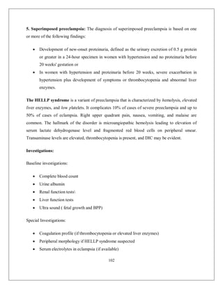 102 
5. Superimposed preeclampsia: The diagnosis of superimposed preeclampsia is based on one or more of the following findings: 
 Development of new-onset proteinuria, defined as the urinary excretion of 0.5 g protein or greater in a 24-hour specimen in women with hypertension and no proteinuria before 20 weeks' gestation or 
 In women with hypertension and proteinuria before 20 weeks, severe exacerbation in hypertension plus development of symptoms or thrombocytopenia and abnormal liver enzymes. 
The HELLP syndrome is a variant of preeclampsia that is characterized by hemolysis, elevated liver enzymes, and low platelets. It complicates 10% of cases of severe preeclampsia and up to 50% of cases of eclampsia. Right upper quadrant pain, nausea, vomiting, and malaise are common. The hallmark of the disorder is microangiopathic hemolysis leading to elevation of serum lactate dehydrogenase level and fragmented red blood cells on peripheral smear. Transaminase levels are elevated, thrombocytopenia is present, and DIC may be evident. 
Investigations: 
Baseline investigations: 
 Complete blood count 
 Urine albumin 
 Renal function tests 
 Liver function tests 
 Ultra sound ( fetal growth and BPP) 
Special Investigations: 
 Coagulation profile (if thrombocytopenia or elevated liver enzymes) 
 Peripheral morphology if HELLP syndrome suspected 
 Serum electrolytes in eclampsia (if available)  