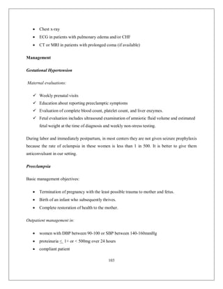 103 
 Chest x-ray 
 ECG in patients with pulmonary edema and/or CHF 
 CT or MRI in patients with prolonged coma (if available) 
Management 
Gestational Hypertension 
Maternal evaluations: 
 Weekly prenatal visits 
 Education about reporting preeclamptic symptoms 
 Evaluation of complete blood count, platelet count, and liver enzymes. 
 Fetal evaluation includes ultrasound examination of amniotic fluid volume and estimated fetal weight at the time of diagnosis and weekly non-stress testing. 
During labor and immediately postpartum, in most centers they are not given seizure prophylaxis because the rate of eclampsia in these women is less than 1 in 500. It is better to give them anticonvulsant in our setting. 
Preeclampsia 
Basic management objectives: 
 Termination of pregnancy with the least possible trauma to mother and fetus. 
 Birth of an infant who subsequently thrives. 
 Complete restoration of health to the mother. 
Outpatient management in: 
 women with DBP between 90-100 or SBP between 140-160mmHg 
 proteinuria < 1+ or < 500mg over 24 hours 
 compliant patient  