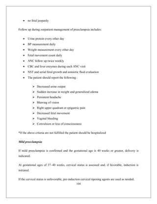 104 
 no fetal jeopardy 
Follow up during outpatient management of preeclampsia includes: 
 Urine protein every other day 
 BP measurement daily 
 Weight measurement every other day 
 Fetal movement count daily 
 ANC follow up twice weekly 
 CBC and liver enzymes during each ANC visit 
 NST and serial fetal growth and amniotic fluid evaluation 
 The patient should report the following : 
 Decreased urine output 
 Sudden increase in weight and generalized edema 
 Persistent headache 
 Blurring of vision 
 Right upper quadrant or epigastric pain 
 Decreased fetal movement 
 Vaginal bleeding 
 Convulsion or loss of consciousness 
*If the above criteria are not fulfilled the patient should be hospitalized 
Mild preeclampsia 
If mild preeclampsia is confirmed and the gestational age is 40 weeks or greater, delivery is indicated. 
At gestational ages of 37–40 weeks, cervical status is assessed and, if favorable, induction is initiated. 
If the cervical status is unfavorable, pre-induction cervical ripening agents are used as needed.  