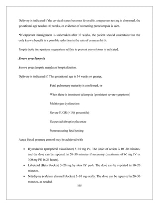 105 
Delivery is indicated if the cervical status becomes favorable, antepartum testing is abnormal, the gestational age reaches 40 weeks, or evidence of worsening preeclampsia is seen. 
*If expectant management is undertaken after 37 weeks, the patient should understand that the only known benefit is a possible reduction in the rate of cesarean birth. 
Prophylactic intrapartum magnesium sulfate to prevent convulsions is indicated. 
Severe preeclampsia 
Severe preeclampsia mandates hospitalization. 
Delivery is indicated if: The gestational age is 34 weeks or greater, 
Fetal pulmonary maturity is confirmed, or 
When there is imminent eclampsia (persistent severe symptoms) 
Multiorgan dysfunction 
Severe IUGR (< 5th percentile) 
Suspected abruptio placentae 
Nonreassuring fetal testing 
Acute blood pressure control may be achieved with 
 Hydralazine (peripheral vasodilator) 5–10 mg IV. The onset of action is 10–20 minutes, and the dose can be repeated in 20–30 minutes if necessary (maximum of 60 mg IV or 300 mg PO in 24 hours). 
 Labetalol (Beta blocker) 5–20 mg by slow IV push. The dose can be repeated in 10–20 minutes. 
 Nifedipine (calcium channel blocker) 5–10 mg orally. The dose can be repeated in 20–30 minutes, as needed.  