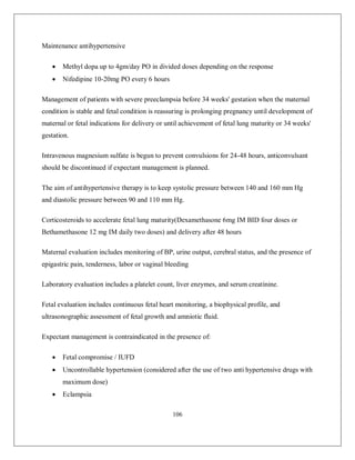 106 
Maintenance antihypertensive 
 Methyl dopa up to 4gm/day PO in divided doses depending on the response 
 Nifedipine 10-20mg PO every 6 hours 
Management of patients with severe preeclampsia before 34 weeks' gestation when the maternal condition is stable and fetal condition is reassuring is prolonging pregnancy until development of maternal or fetal indications for delivery or until achievement of fetal lung maturity or 34 weeks' gestation. 
Intravenous magnesium sulfate is begun to prevent convulsions for 24-48 hours, anticonvulsant should be discontinued if expectant management is planned. 
The aim of antihypertensive therapy is to keep systolic pressure between 140 and 160 mm Hg and diastolic pressure between 90 and 110 mm Hg. 
Corticosteroids to accelerate fetal lung maturity(Dexamethasone 6mg IM BID four doses or Bethamethasone 12 mg IM daily two doses) and delivery after 48 hours 
Maternal evaluation includes monitoring of BP, urine output, cerebral status, and the presence of epigastric pain, tenderness, labor or vaginal bleeding 
Laboratory evaluation includes a platelet count, liver enzymes, and serum creatinine. 
Fetal evaluation includes continuous fetal heart monitoring, a biophysical profile, and ultrasonographic assessment of fetal growth and amniotic fluid. 
Expectant management is contraindicated in the presence of: 
 Fetal compromise / IUFD 
 Uncontrollable hypertension (considered after the use of two anti hypertensive drugs with maximum dose) 
 Eclampsia  