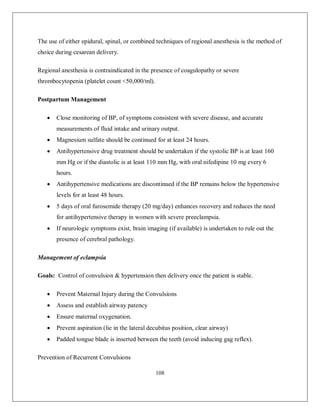108 
The use of either epidural, spinal, or combined techniques of regional anesthesia is the method of choice during cesarean delivery. 
Regional anesthesia is contraindicated in the presence of coagulopathy or severe thrombocytopenia (platelet count <50,000/ml). 
Postpartum Management 
 Close monitoring of BP, of symptoms consistent with severe disease, and accurate measurements of fluid intake and urinary output. 
 Magnesium sulfate should be continued for at least 24 hours. 
 Antihypertensive drug treatment should be undertaken if the systolic BP is at least 160 mm Hg or if the diastolic is at least 110 mm Hg, with oral nifedipine 10 mg every 6 hours. 
 Antihypertensive medications are discontinued if the BP remains below the hypertensive levels for at least 48 hours. 
 5 days of oral furosemide therapy (20 mg/day) enhances recovery and reduces the need for antihypertensive therapy in women with severe preeclampsia. 
 If neurologic symptoms exist, brain imaging (if available) is undertaken to rule out the presence of cerebral pathology. 
Management of eclampsia 
Goals: Control of convulsion & hypertension then delivery once the patient is stable. 
 Prevent Maternal Injury during the Convulsions 
 Assess and establish airway patency 
 Ensure maternal oxygenation. 
 Prevent aspiration (lie in the lateral decubitus position, clear airway) 
 Padded tongue blade is inserted between the teeth (avoid inducing gag reflex). 
Prevention of Recurrent Convulsions  