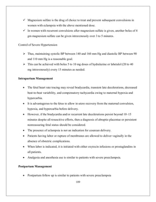 109 
 Magnesium sulfate is the drug of choice to treat and prevent subsequent convulsions in women with eclampsia with the above mentioned dose. 
 In women with recurrent convulsions after magnesium sulfate is given, another bolus of 4 gm magnesium sulfate can be given intravenously over 3 to 5 minutes. 
Control of Severe Hypertension 
 Thus, maintaining systolic BP between 140 and 160 mm Hg and diastolic BP between 90 and 110 mm Hg is a reasonable goal. 
 This can be achieved with bolus 5 to 10 mg doses of hydralazine or labetalol (20 to 40 mg intravenously) every 15 minutes as needed. 
Intrapartum Management 
 The fetal heart rate tracing may reveal bradycardia, transient late decelerations, decreased beat-to-beat variability, and compensatory tachycardia owing to maternal hypoxia and hypercarbia. 
 It is advantageous to the fetus to allow in utero recovery from the maternal convulsion, hypoxia, and hypercarbia before delivery. 
 However, if the bradycardia and/or recurrent late decelerations persist beyond 10–15 minutes despite all resuscitive efforts, then a diagnosis of abruptio placentae or persistent nonreassuring fetal status should be considered. 
 The presence of eclampsia is not an indication for cesarean delivery. 
 Patients having labor or rupture of membranes are allowed to deliver vaginally in the absence of obstetric complications. 
 When labor is indicated, it is initiated with either oxytocin infusions or prostaglandins in all patients. 
 Analgesia and anesthesia use is similar to patients with severe preeclampsia. 
Postpartum Management 
 Postpartum follow up is similar to patients with severe preeclampsia  