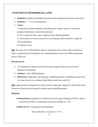11 
ANTEPARTUM HEMORRHAGE (APH) 
 Definition: Genital tract bleeding from 28th week of gestation till delivery of the fetus. 
 Incidence: 2 – 3 % of all pregnancies. 
 Causes: 
A. Placental and fetal membranes: Placenta previa, abruptio placenta, vasa previa, placenta membranacea, circumvalate placenta 
B. Non – placental: Heavy show, ruptured uterus, bleeding diathesis 
C. Local causes: Cervicitis, cervical Ca, cervical polyp, leech infestation, vaginal & vulvar pathologies 
D. Unknown cause 
NB: The cause of any APH should be taken to be placenta previa unless ruled out otherwise. Hence, vaginal & rectal examinations are contraindicated in women with APH until placenta previa is ruled out. 
Placenta previa 
 It is implatation of placenta at the lower uterine segment within zone of cervical dilatation & effacement. 
 Incidence : 4 per 1000 pregnancies. 
 Risk factors: High parity, advanced age, multifetal gestation, erythroblastosis, previous c/d, other uterine scars, smoking, high altitude, male fetus, early GA. 
NB: In placenta previas diagnosed at early GA there is placental “migration” which results from formation of lower uterine segment & unidirectional trophoblast growth. 
Diagnosis: 
 Clinical features (supportive): Painless & recurrent vaginal bleeding (70-80%), uterine contraction (10-20%), assymptomatic (Incidental finding) in < 10%. 
 Mainly by U/S: -Transvaginal (Gold standard) 
-Trans abdominal: -Accuracy is > 95 %  