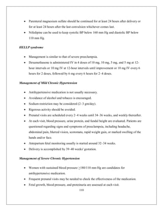 110 
 Parenteral magnesium sulfate should be continued for at least 24 hours after delivery or for at least 24 hours after the last convulsion whichever comes last. 
 Nifedipine can be used to keep systolic BP below 160 mm Hg and diastolic BP below 110 mm Hg. 
HELLP syndrome 
 Management is similar to that of severe preeclampsia. 
 Dexamethasone is administered IV in 4 doses of 10 mg, 10 mg, 5 mg, and 5 mg at 12- hour intervals or 10 mg IV at 12-hour intervals until improvement or 10 mg IV every 6 hours for 2 doses, followed by 6 mg every 6 hours for 2–4 doses. 
Management of Mild Chronic Hypertension 
 Antihypertensive medication is not usually necessary. 
 Avoidance of alcohol and tobacco is encouraged. 
 Sodium restriction may be considered (2–3 gm/day). 
 Rigorous activity should be avoided. 
 Prenatal visits are scheduled every 2–4 weeks until 34–36 weeks, and weekly thereafter. 
 At each visit, blood pressure, urine protein, and fundal height are evaluated. Patients are questioned regarding signs and symptoms of preeclampsia, including headache, abdominal pain, blurred vision, scotomata, rapid weight gain, or marked swelling of the hands and/or face. 
 Antepartum fetal monitoring usually is started around 32–34 weeks. 
 Delivery is accomplished by 39–40 weeks' gestation. 
Management of Severe Chronic Hypertension 
 Women with sustained blood pressure >180/110 mm Hg are candidates for antihypertensive medication. 
 Frequent prenatal visits may be needed to check the effectiveness of the medication. 
 Fetal growth, blood pressure, and proteinuria are assessed at each visit.  