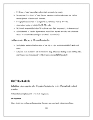 111 
 Evidence of superimposed preeclampsia is aggressively sought. 
 In women with evidence of renal disease, measure creatinine clearance and 24-hour urinary protein excretion each trimester. 
 Sonographic assessment of fetal growth is performed every 2–4 weeks. 
 Antepartum testing is initiated by 32–34 weeks. 
 Delivery is accomplished after 38 weeks or when fetal lung maturity is demonstrated. 
 If exacerbation of chronic hypertension necessitates preterm delivery, corticosteroids should be considered in attempt to accelerate fetal maturity. 
Antihypertensive Therapy in Chronic Hypertension 
 Methyldopa with total daily dosage of 500 mg to 4 gm is administered in 2–4 divided doses. 
 Labetalol is an alternative anti hypertensive drug. The usual starting dose is 100 mg BID, and the dose can be increased weekly to a maximum of 2400 mg daily. 
PRETERM LABOR 
Definition: Labor occurring after 28 weeks of gestation but before 37 completed weeks of gestation. 
Preterm birth complicates 10-15% of all pregnancy. 
Pathogenesis 
Many obstetrics, medical, and anatomical disorders are associated with preterm labor.  