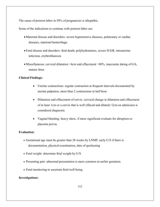 112 
The cause of preterm labor in 50% of pregnancies is idiopathic. 
Some of the indications to continue with preterm labor are: 
 Maternal disease and disorders: severe hypertensive diseases, pulmonary or cardiac diseases, maternal hemorrhage. 
 Fetal disease and disorders: fetal death, polyhydramnios, severe IUGR, intrauterine infection, erythroblastosis 
 Miscellaneous: cervical dilatation >4cm and effacement >80%, inaccurate dating of GA, mature fetus 
Clinical Findings: 
 Uterine contractions: regular contraction at frequent intervals documented by uterine palpation, more than 2 contractions in half hour 
 Dilatation and effacement of cervix: cervical change in dilatation and effacement of at least 1cm or a cervix that is well effaced and dilated,>2cm on admission is considered diagnostic 
 Vaginal bleeding: heavy show, if more significant evaluate for abruption or placenta previa. 
Evaluation: 
 Gestational age must be greater than 28 weeks by LNMP, early U/S if there is documentation, physical examination, date of quickening 
 Fetal weight: determine fetal weight by U/S 
 Presenting part: abnormal presentation is more common in earlier gestation. 
 Fetal monitoring to ascertain fetal well being. 
Investigations:  