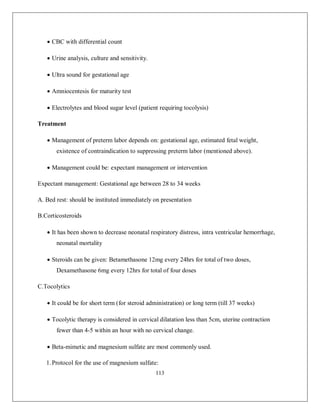 113 
 CBC with differential count 
 Urine analysis, culture and sensitivity. 
 Ultra sound for gestational age 
 Amniocentesis for maturity test 
 Electrolytes and blood sugar level (patient requiring tocolysis) 
Treatment 
 Management of preterm labor depends on: gestational age, estimated fetal weight, existence of contraindication to suppressing preterm labor (mentioned above). 
 Management could be: expectant management or intervention 
Expectant management: Gestational age between 28 to 34 weeks 
A. Bed rest: should be instituted immediately on presentation 
B.Corticosteroids 
 It has been shown to decrease neonatal respiratory distress, intra ventricular hemorrhage, neonatal mortality 
 Steroids can be given: Betamethasone 12mg every 24hrs for total of two doses, Dexamethasone 6mg every 12hrs for total of four doses 
C.Tocolytics 
 It could be for short term (for steroid administration) or long term (till 37 weeks) 
 Tocolytic therapy is considered in cervical dilatation less than 5cm, uterine contraction fewer than 4-5 within an hour with no cervical change. 
 Beta-mimetic and magnesium sulfate are most commonly used. 
1. Protocol for the use of magnesium sulfate:  