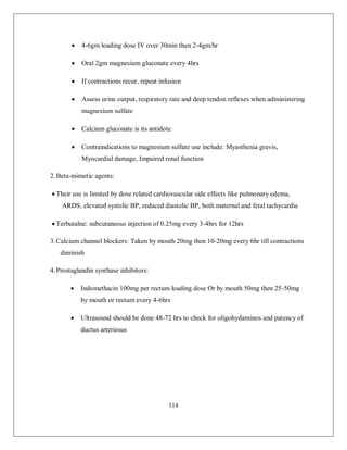 114 
 4-6gm loading dose IV over 30min then 2-4gm/hr 
 Oral 2gm magnesium gluconate every 4hrs 
 If contractions recur, repeat infusion 
 Assess urine output, respiratory rate and deep tendon reflexes when administering magnesium sulfate 
 Calcium gluconate is its antidote 
 Contraindications to magnesium sulfate use include: Myasthenia gravis, Myocardial damage, Impaired renal function 
2. Beta-mimetic agents: 
 Their use is limited by dose related cardiovascular side effects like pulmonary edema, ARDS, elevated systolic BP, reduced diastolic BP, both maternal and fetal tachycardia 
 Terbutalne: subcutaneous injection of 0.25mg every 3-4hrs for 12hrs 
3. Calcium channel blockers: Taken by mouth 20mg then 10-20mg every 6hr till contractions diminish 
4. Prostaglandin synthase inhibitors: 
 Indomethacin 100mg per rectum loading dose Or by mouth 50mg then 25-50mg by mouth or rectum every 4-6hrs 
 Ultrasound should be done 48-72 hrs to check for oligohydaminos and patency of ductus arteriosus 
 