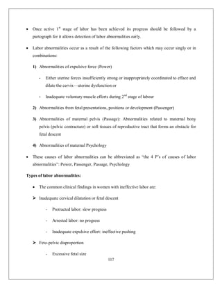 117 
 Once active 1st stage of labor has been achieved its progress should be followed by a partograph for it allows detection of labor abnormalities early. 
 Labor abnormalities occur as a result of the following factors which may occur singly or in combinations: 
1) Abnormalities of expulsive force (Power) 
- Either uterine forces insufficiently strong or inappropriately coordinated to efface and dilate the cervix—uterine dysfunction or 
- Inadequate voluntary muscle efforts during 2nd stage of labour 
2) Abnormalities from fetal presentations, positions or development (Passenger) 
3) Abnormalities of maternal pelvis (Passage): Abnormalities related to maternal bony pelvis (pelvic contracture) or soft tissues of reproductive tract that forms an obstacle for fetal descent 
4) Abnormalities of maternal Psychology 
 These causes of labor abnormalities can be abbreviated as “the 4 P’s of causes of labor abnormalities”: Power, Passenger, Passage, Psychology 
Types of labor abnormalities: 
 The common clinical findings in women with ineffective labor are: 
 Inadequate cervical dilatation or fetal descent 
- Protracted labor: slow progress 
- Arrested labor: no progress 
- Inadequate expulsive effort: ineffective pushing 
 Feto-pelvic disproportion 
- Excessive fetal size  