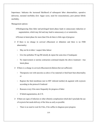 119 
Importance: Indicates the increased likelihood of subsequent labor abnormalities, operative deliveries, neonatal morbidity (low Apgar score, need for resuscitations), post partum febrile morbidity. 
Management options: 
 Misdiagnosing false labor and prolonged latent phase leads to unnecessary induction or augmentation, which may fail and may lead to unnecessary c/s or amnionitis. 
 Women in latent phase for more than 8 hrs & there is little sign of progress: 
 If there is no change in cervical effacement or dilatation and there is no FHB abnormality: 
- May not be in labor / suspect false labour 
- Give her pethidine 50 mg IM initially & repeat the same dose if inadequate 
- No improvement or uterine contraction continued despite the above treatment - true latent phase 
 If there is a change in cervical effacement & dilation (but not sufficient): 
- Therapeutic rest with narcotics as above if no maternal or fetal heart beat abnormality or 
- Rupture the fetal membrane (not in HIV infected mother) & augment with oxytocin according to the protocol if indicted 
- Reassess every 4 hrs more frequently for progress of labor 
- If failed augmentation, do C/S. 
 If there are signs of infection or other obstetric complication which don’t preclude the use of oxytocin but needs delivery of the fetus as early as possible: 
- There is no need to wait for 8 hrs, 4 hrs suffice to diagnose poor progress  