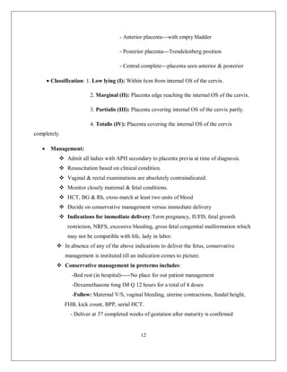12 
- Anterior placenta---with empty bladder 
- Posterior placenta---Trendelenberg position 
- Central complete---placenta seen anterior & posterior 
 Classification: 1. Low lying (I): Within 6cm from internal OS of the cervix. 
2. Marginal (II): Placenta edge reaching the internal OS of the cervix. 
3. Partialis (III): Placenta covering internal OS of the cervix partly. 
4. Totalis (IV): Placenta covering the internal OS of the cervix completely. 
 Management: 
 Admit all ladies with APH secondary to placenta previa at time of diagnosis. 
 Resuscitation based on clinical condition. 
 Vaginal & rectal examinations are absolutely contraindicated. 
 Monitor closely maternal & fetal conditions. 
 HCT, BG & Rh, cross-match at least two units of blood 
 Decide on conservative management versus immediate delivery 
 Indications for immediate delivery:Term pregnancy, IUFD, fetal growth restriction, NRFS, excessive bleeding, gross fetal congenital malformation which may not be compatible with life, lady in labor. 
 In absence of any of the above indications to deliver the fetus, conservative management is instituted till an indication comes to picture. 
 Conservative management in preterms includes: 
-Bed rest (in hospital)-----No place for out patient management 
-Dexamethasone 6mg IM Q 12 hours for a total of 4 doses 
-Follow: Maternal V/S, vaginal bleeding, uterine contractions, fundal height, FHB, kick count, BPP, serial HCT. 
- Deliver at 37 completed weeks of gestation after maturity is confirmed  