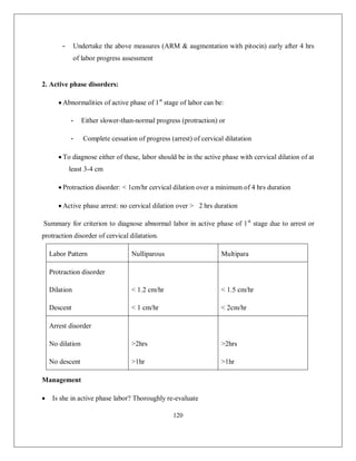 120 
- Undertake the above measures (ARM & augmentation with pitocin) early after 4 hrs of labor progress assessment 
2. Active phase disorders: 
 Abnormalities of active phase of 1st stage of labor can be: 
- Either slower-than-normal progress (protraction) or 
- Complete cessation of progress (arrest) of cervical dilatation 
 To diagnose either of these, labor should be in the active phase with cervical dilation of at least 3-4 cm 
 Protraction disorder: < 1cm/hr cervical dilation over a minimum of 4 hrs duration 
 Active phase arrest: no cervical dilation over > 2 hrs duration 
Summary for criterion to diagnose abnormal labor in active phase of 1st stage due to arrest or protraction disorder of cervical dilatation. 
Labor Pattern 
Nulliparous 
Multipara 
Protraction disorder 
Dilation 
Descent 
< 1.2 cm/hr 
< 1 cm/hr 
< 1.5 cm/hr 
< 2cm/hr 
Arrest disorder 
No dilation 
No descent 
>2hrs 
>1hr 
>2hrs 
>1hr 
Management 
 Is she in active phase labor? Thoroughly re-evaluate  